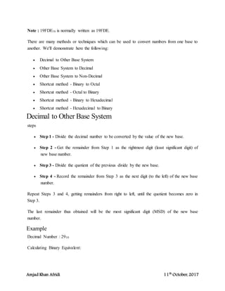 Amjad Khan Afridi 11th
October, 2017
Note : 19FDE16 is normally written as 19FDE.
There are many methods or techniques which can be used to convert numbers from one base to
another. We'll demonstrate here the following:
 Decimal to Other Base System
 Other Base System to Decimal
 Other Base System to Non-Decimal
 Shortcut method - Binary to Octal
 Shortcut method - Octal to Binary
 Shortcut method - Binary to Hexadecimal
 Shortcut method - Hexadecimal to Binary
Decimal to Other Base System
steps
 Step 1 - Divide the decimal number to be converted by the value of the new base.
 Step 2 - Get the remainder from Step 1 as the rightmost digit (least significant digit) of
new base number.
 Step 3 - Divide the quotient of the previous divide by the new base.
 Step 4 - Record the remainder from Step 3 as the next digit (to the left) of the new base
number.
Repeat Steps 3 and 4, getting remainders from right to left, until the quotient becomes zero in
Step 3.
The last remainder thus obtained will be the most significant digit (MSD) of the new base
number.
Example
Decimal Number : 2910
Calculating Binary Equivalent:
 