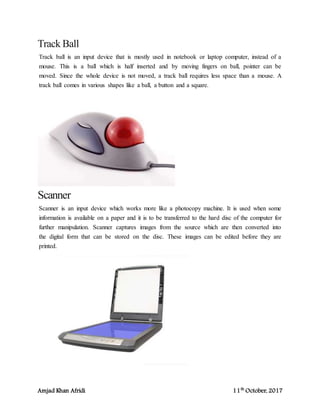 Amjad Khan Afridi 11th
October, 2017
Track Ball
Track ball is an input device that is mostly used in notebook or laptop computer, instead of a
mouse. This is a ball which is half inserted and by moving fingers on ball, pointer can be
moved. Since the whole device is not moved, a track ball requires less space than a mouse. A
track ball comes in various shapes like a ball, a button and a square.
Scanner
Scanner is an input device which works more like a photocopy machine. It is used when some
information is available on a paper and it is to be transferred to the hard disc of the computer for
further manipulation. Scanner captures images from the source which are then converted into
the digital form that can be stored on the disc. These images can be edited before they are
printed.
 