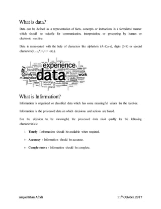 Amjad Khan Afridi 11th
October, 2017
What is data?
Data can be defined as a representation of facts, concepts or instructions in a formalized manner
which should be suitable for communication, interpretation, or processing by human or
electronic machine.
Data is represented with the help of characters like alphabets (A-Z,a-z), digits (0-9) or special
characters(+,-,/,*,<,>,= etc.).
What is Information?
Information is organised or classified data which has some meaningful values for the receiver.
Information is the processed data on which decisions and actions are based.
For the decision to be meaningful, the processed data must qualify for the following
characteristics:
 Timely - Information should be available when required.
 Accuracy - Information should be accurate.
 Completeness - Information should be complete.
 