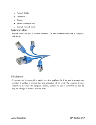 Amjad Khan Afridi 11th
October, 2017
 Network Cables
 Distributors
 Routers
 Internal Network Cards
 External Network Cards
Network Cables
Network cables are used to connect computers. The most commonly used cable is Category 5
cable RJ-45.
Distributors
A computer can be connected to another one via a serial port but if we need to connect many
computers to produce a network, this serial connection will not work. The solution is to use a
central body to which other computers, printers, scanners etc. can be connected and then this
body will manage or distribute network traffic.
 