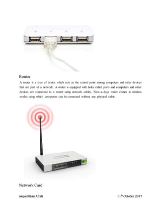 Amjad Khan Afridi 11th
October, 2017
Router
A router is a type of device which acts as the central point among computers and other devices
that are part of a network. A router is equipped with holes called ports and computers and other
devices are connected to a router using network cables. Now-a-days router comes in wireless
modes using which computers can be connected without any physical cable.
Network Card
 