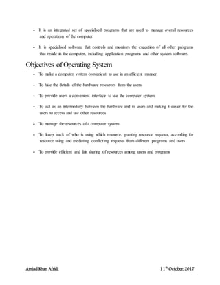 Amjad Khan Afridi 11th
October, 2017
 It is an integrated set of specialised programs that are used to manage overall resources
and operations of the computer.
 It is specialised software that controls and monitors the execution of all other programs
that reside in the computer, including application programs and other system software.
Objectives ofOperating System
 To make a computer system convenient to use in an efficient manner
 To hide the details of the hardware resources from the users
 To provide users a convenient interface to use the computer system
 To act as an intermediary between the hardware and its users and making it easier for the
users to access and use other resources
 To manage the resources of a computer system
 To keep track of who is using which resource, granting resource requests, according for
resource using and mediating conflicting requests from different programs and users
 To provide efficient and fair sharing of resources among users and programs
 