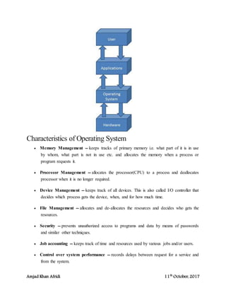 Amjad Khan Afridi 11th
October, 2017
Characteristics of Operating System
 Memory Management -- keeps tracks of primary memory i.e. what part of it is in use
by whom, what part is not in use etc. and allocates the memory when a process or
program requests it.
 Processor Management -- allocates the processor(CPU) to a process and deallocates
processor when it is no longer required.
 Device Management -- keeps track of all devices. This is also called I/O controller that
decides which process gets the device, when, and for how much time.
 File Management -- allocates and de-allocates the resources and decides who gets the
resources.
 Security -- prevents unauthorized access to programs and data by means of passwords
and similar other techniques.
 Job accounting -- keeps track of time and resources used by various jobs and/or users.
 Control over system performance -- records delays between request for a service and
from the system.
 