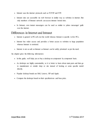 Amjad Khan Afridi 11th
October, 2017
 Intranet uses the internet protocols such as TCP/IP and FTP.
 Intranet sites are accessible via web browser in similar way as websites in internet. But
only members of Intranet network can access intranet hosted sites.
 In Intranet, own instant messengers can be used as similar to yahoo messenger/ gtalk
over the internet.
Differences in Internet and Intranet
 Internet is general to PCs all over the world whereas Intranet is specific to few PCs.
 Internet has wider access and provides a better access to websites to large population
whereas Intranet is restricted.
 Internet is not as safe as Intranet as Intranet can be safely privatized as per the need.
his chapter gives the following information:
 In this guide, we'll help you to buy a desktop on component by component basis.
 As desktops are highly customizable, so it is better to learn about main parts and then go
to manufacturer or retailer shop or site instead of looking at some specific model
directly.
 Popular desktop brands are Dell, Lenovo, HP and Apple.
 Compare the desktops based on their specifications and base price.
 