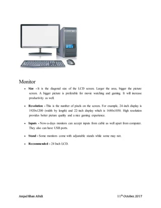 Amjad Khan Afridi 11th
October, 2017
Monitor
 Size - It is the diagonal size of the LCD screen. Larger the area, bigger the picture
screen. A bigger picture is preferable for movie watching and gaming. It will increase
productivity as well.
 Resolution - This is the number of pixels on the screen. For example, 24-inch display is
1920x1200 (width by length) and 22-inch display which is 1680x1050. High resolution
provides better picture quality and a nice gaming experience.
 Inputs - Now-a-days monitors can accept inputs from cable as well apart from computer.
They also can have USB ports.
 Stand - Some monitors come with adjustable stands while some may not.
 Recommended - 24 Inch LCD.
 