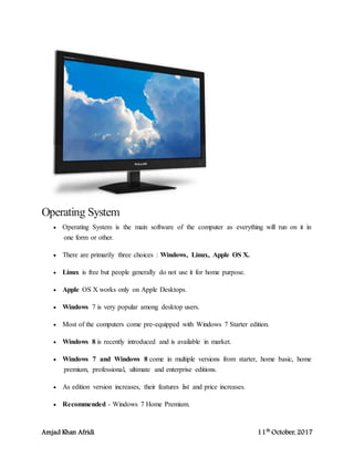 Amjad Khan Afridi 11th
October, 2017
Operating System
 Operating System is the main software of the computer as everything will run on it in
one form or other.
 There are primarily three choices : Windows, Linux, Apple OS X.
 Linux is free but people generally do not use it for home purpose.
 Apple OS X works only on Apple Desktops.
 Windows 7 is very popular among desktop users.
 Most of the computers come pre-equipped with Windows 7 Starter edition.
 Windows 8 is recently introduced and is available in market.
 Windows 7 and Windows 8 come in multiple versions from starter, home basic, home
premium, professional, ultimate and enterprise editions.
 As edition version increases, their features list and price increases.
 Recommended - Windows 7 Home Premium.
 