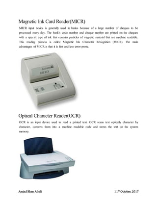 Amjad Khan Afridi 11th
October, 2017
Magnetic Ink Card Reader(MICR)
MICR input device is generally used in banks because of a large number of cheques to be
processed every day. The bank's code number and cheque number are printed on the cheques
with a special type of ink that contains particles of magnetic material that are machine readable.
This reading process is called Magnetic Ink Character Recognition (MICR). The main
advantages of MICR is that it is fast and less error prone.
Optical Character Reader(OCR)
OCR is an input device used to read a printed text. OCR scans text optically character by
character, converts them into a machine readable code and stores the text on the system
memory.
 