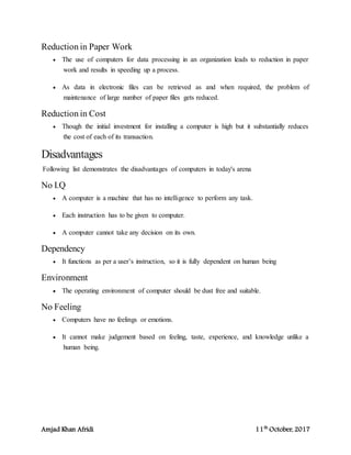 Amjad Khan Afridi 11th
October, 2017
Reduction in Paper Work
 The use of computers for data processing in an organization leads to reduction in paper
work and results in speeding up a process.
 As data in electronic files can be retrieved as and when required, the problem of
maintenance of large number of paper files gets reduced.
Reduction in Cost
 Though the initial investment for installing a computer is high but it substantially reduces
the cost of each of its transaction.
Disadvantages
Following list demonstrates the disadvantages of computers in today's arena
No I.Q
 A computer is a machine that has no intelligence to perform any task.
 Each instruction has to be given to computer.
 A computer cannot take any decision on its own.
Dependency
 It functions as per a user’s instruction, so it is fully dependent on human being
Environment
 The operating environment of computer should be dust free and suitable.
No Feeling
 Computers have no feelings or emotions.
 It cannot make judgement based on feeling, taste, experience, and knowledge unlike a
human being.
 
