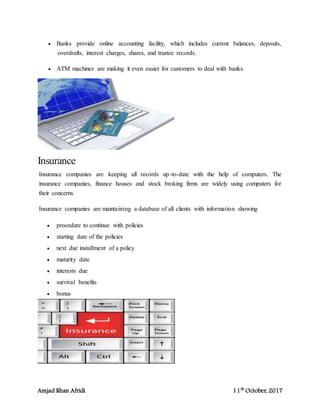 Amjad Khan Afridi 11th
October, 2017
 Banks provide online accounting facility, which includes current balances, deposits,
overdrafts, interest charges, shares, and trustee records.
 ATM machines are making it even easier for customers to deal with banks.
Insurance
Insurance companies are keeping all records up-to-date with the help of computers. The
insurance companies, finance houses and stock broking firms are widely using computers for
their concerns.
Insurance companies are maintaining a database of all clients with information showing
 procedure to continue with policies
 starting date of the policies
 next due installment of a policy
 maturity date
 interests due
 survival benefits
 bonus
 