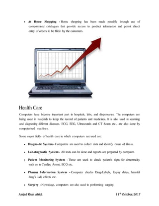 Amjad Khan Afridi 11th
October, 2017
 At Home Shopping - Home shopping has been made possible through use of
computerised catalogues that provide access to product information and permit direct
entry of orders to be filled by the customers.
Health Care
Computers have become important part in hospitals, labs, and dispensaries. The computers are
being used in hospitals to keep the record of patients and medicines. It is also used in scanning
and diagnosing different diseases. ECG, EEG, Ultrasounds and CT Scans etc., are also done by
computerised machines.
Some major fields of health care in which computers are used are:
 Diagnostic System - Computers are used to collect data and identify cause of illness.
 Lab-diagnostic System - All tests can be done and reports are prepared by computer.
 Patient Monitoring System - These are used to check patient's signs for abnormality
such as in Cardiac Arrest, ECG etc.
 Pharma Information System - Computer checks Drug-Labels, Expiry dates, harmful
drug’s side effects etc.
 Surgery : Nowadays, computers are also used in performing surgery.
 