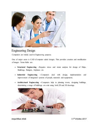 Amjad Khan Afridi 11th
October, 2017
Engineering Design
Computers are widely used in Engineering purpose.
One of major areas is CAD (Computer aided design). That provides creation and modification
of images. Some fields are:
 Structural Engineering - Requires stress and strain analysis for design of Ships,
Buildings, Budgets, Airplanes etc.
 Industrial Engineering - Computers deal with design, implementation and
improvement of integrated systems of people, materials and equipments.
 Architectural Engineering - Computers help in planning towns, designing buildings,
determining a range of buildings on a site using both 2D and 3D drawings.
 