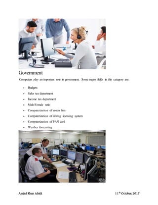 Amjad Khan Afridi 11th
October, 2017
Government
Computers play an important role in government. Some major fields in this category are:
 Budgets
 Sales tax department
 Income tax department
 Male/Female ratio
 Computerization of voters lists
 Computerization of driving licensing system
 Computerization of PAN card
 Weather forecasting
 