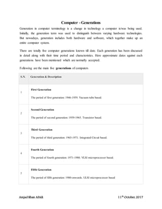 Amjad Khan Afridi 11th
October, 2017
Computer -Generations
Generation in computer terminology is a change in technology a computer is/was being used.
Initially, the generation term was used to distinguish between varying hardware technologies.
But nowadays, generation includes both hardware and software, which together make up an
entire computer system.
There are totally five computer generations known till date. Each generation has been discussed
in detail along with their time period and characteristics. Here approximate dates against each
generations have been mentioned which are normally accepted.
Following are the main five generations of computers
S.N. Generation & Description
1
First Generation
The period of first generation: 1946-1959. Vacuum tube based.
2
Second Generation
The period of second generation: 1959-1965. Transistor based.
3
Third Generation
The period of third generation: 1965-1971. Integrated Circuit based.
4
Fourth Generation
The period of fourth generation: 1971-1980. VLSI microprocessor based.
5
Fifth Generation
The period of fifth generation: 1980-onwards. ULSI microprocessor based
 