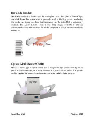 Amjad Khan Afridi 11th
October, 2017
Bar Code Readers
Bar Code Reader is a device used for reading bar coded data (data in form of light
and dark lines). Bar coded data is generally used in labelling goods, numbering
the books etc. It may be a hand held scanner or may be embedded in a stationary
scanner. Bar Code Reader scans a bar code image, converts it into an
alphanumeric value which is then fed to the computer to which bar code reader is
connected.
Optical Mark Reader(OMR)
OMR is a special type of optical scanner used to recognize the type of mark made by pen or
pencil. It is used where one out of a few alternatives is to be selected and marked. It is specially
used for checking the answer sheets of examinations having multiple choice questions.
 
