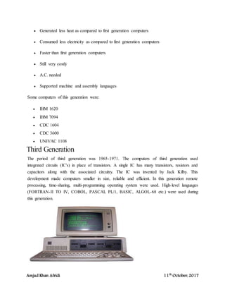 Amjad Khan Afridi 11th
October, 2017
 Generated less heat as compared to first generation computers
 Consumed less electricity as compared to first generation computers
 Faster than first generation computers
 Still very costly
 A.C. needed
 Supported machine and assembly languages
Some computers of this generation were:
 IBM 1620
 IBM 7094
 CDC 1604
 CDC 3600
 UNIVAC 1108
Third Generation
The period of third generation was 1965-1971. The computers of third generation used
integrated circuits (IC's) in place of transistors. A single IC has many transistors, resistors and
capacitors along with the associated circuitry. The IC was invented by Jack Kilby. This
development made computers smaller in size, reliable and efficient. In this generation remote
processing, time-sharing, multi-programming operating system were used. High-level languages
(FORTRAN-II TO IV, COBOL, PASCAL PL/1, BASIC, ALGOL-68 etc.) were used during
this generation.
 