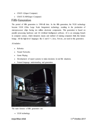 Amjad Khan Afridi 11th
October, 2017
 CRAY-1(Super Computer)
 CRAY-X-MP(Super Computer)
Fifth Generation
The period of fifth generation is 1980-till date. In the fifth generation, the VLSI technology
became ULSI (Ultra Large Scale Integration) technology, resulting in the production of
microprocessor chips having ten million electronic components. This generation is based on
parallel processing hardware and AI (Artificial Intelligence) software. AI is an emerging branch
in computer science, which interprets means and method of making computers think like human
beings. All the high-level languages like C and C++, Java, .Net etc., are used in this generation.
AI includes:
 Robotics
 Neural Networks
 Game Playing
 Development of expert systems to make decisions in real life situations.
 Natural language understanding and generation.
The main features of fifth generation are:
 ULSI technology
 
