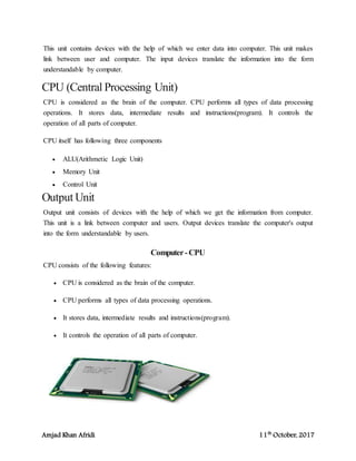 Amjad Khan Afridi 11th
October, 2017
This unit contains devices with the help of which we enter data into computer. This unit makes
link between user and computer. The input devices translate the information into the form
understandable by computer.
CPU (Central Processing Unit)
CPU is considered as the brain of the computer. CPU performs all types of data processing
operations. It stores data, intermediate results and instructions(program). It controls the
operation of all parts of computer.
CPU itself has following three components
 ALU(Arithmetic Logic Unit)
 Memory Unit
 Control Unit
Output Unit
Output unit consists of devices with the help of which we get the information from computer.
This unit is a link between computer and users. Output devices translate the computer's output
into the form understandable by users.
Computer-CPU
CPU consists of the following features:
 CPU is considered as the brain of the computer.
 CPU performs all types of data processing operations.
 It stores data, intermediate results and instructions(program).
 It controls the operation of all parts of computer.
 