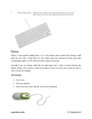 Amjad Khan Afridi 11th
October, 2017
5 Special Purpose Keys Keyboard also contains some special purpose keys such as Enter,
Shift, Caps Lock, Num Lock, Space bar, Tab, and Print Screen.
Mouse
Mouse is most popular pointing device. It is a very famous cursor-control device having a small
palm size box with a round ball at its base which senses the movement of mouse and sends
corresponding signals to CPU when the mouse buttons are pressed.
Generally it has two buttons called left and right button and a wheel is present between the
buttons. Mouse can be used to control the position of cursor on screen, but it cannot be used to
enter text into the computer.
Advantages
 Easy to use
 Not very expensive
 Moves the cursor faster than the arrow keys of keyboard.
 