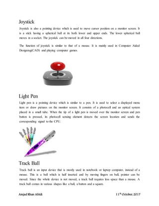 Amjad Khan Afridi 11th
October, 2017
Joystick
Joystick is also a pointing device which is used to move cursor position on a monitor screen. It
is a stick having a spherical ball at its both lower and upper ends. The lower spherical ball
moves in a socket. The joystick can be moved in all four directions.
The function of joystick is similar to that of a mouse. It is mainly used in Computer Aided
Designing(CAD) and playing computer games.
Light Pen
Light pen is a pointing device which is similar to a pen. It is used to select a displayed menu
item or draw pictures on the monitor screen. It consists of a photocell and an optical system
placed in a small tube. When the tip of a light pen is moved over the monitor screen and pen
button is pressed, its photocell sensing element detects the screen location and sends the
corresponding signal to the CPU.
Track Ball
Track ball is an input device that is mostly used in notebook or laptop computer, instead of a
mouse. This is a ball which is half inserted and by moving fingers on ball, pointer can be
moved. Since the whole device is not moved, a track ball requires less space than a mouse. A
track ball comes in various shapes like a ball, a button and a square.
 
