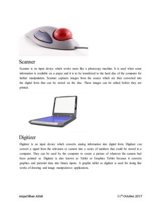 Amjad Khan Afridi 11th
October, 2017
Scanner
Scanner is an input device which works more like a photocopy machine. It is used when some
information is available on a paper and it is to be transferred to the hard disc of the computer for
further manipulation. Scanner captures images from the source which are then converted into
the digital form that can be stored on the disc. These images can be edited before they are
printed.
Digitizer
Digitizer is an input device which converts analog information into digital form. Digitizer can
convert a signal from the television or camera into a series of numbers that could be stored in a
computer. They can be used by the computer to create a picture of whatever the camera had
been pointed at. Digitizer is also known as Tablet or Graphics Tablet because it converts
graphics and pictorial data into binary inputs. A graphic tablet as digitizer is used for doing fine
works of drawing and image manipulation applications.
 