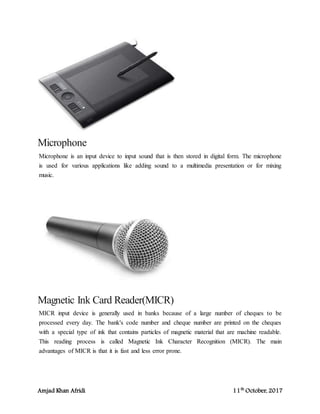 Amjad Khan Afridi 11th
October, 2017
Microphone
Microphone is an input device to input sound that is then stored in digital form. The microphone
is used for various applications like adding sound to a multimedia presentation or for mixing
music.
Magnetic Ink Card Reader(MICR)
MICR input device is generally used in banks because of a large number of cheques to be
processed every day. The bank's code number and cheque number are printed on the cheques
with a special type of ink that contains particles of magnetic material that are machine readable.
This reading process is called Magnetic Ink Character Recognition (MICR). The main
advantages of MICR is that it is fast and less error prone.
 