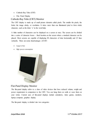 Amjad Khan Afridi 11th
October, 2017
 Cathode-Ray Tube (CRT)
 Flat- Panel Display
Cathode-Ray Tube (CRT) Monitor
The CRT display is made up of small picture elements called pixels. The smaller the pixels, the
better the image clarity, or resolution. It takes more than one illuminated pixel to form whole
character, such as the letter ‘e’ in the word help.
A finite number of characters can be displayed on a screen at once. The screen can be divided
into a series of character boxes - fixed location on the screen where a standard character can be
placed. Most screens are capable of displaying 80 characters of data horizontally and 25 lines
vertically. There are some disadvantages of CRT:
 Large in Size
 High power consumption
Flat-Panel Display Monitor
The flat-panel display refers to a class of video devices that have reduced volume, weight and
power requirement in comparison to the CRT. You can hang them on walls or wear them on
your wrists. Current uses of flat-panel displays include calculators, video games, monitors,
laptop computer, graphics display.
The flat-panel display is divided into two categories:
 