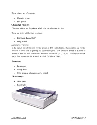 Amjad Khan Afridi 11th
October, 2017
These printers are of two types
 Character printers
 Line printers
Character Printers
Character printers are the printers which print one character at a time.
These are further divided into two types:
 Dot Matrix Printer(DMP)
 Daisy Wheel
DOT MATRIX PRINTER
In the market one of the most popular printers is Dot Matrix Printer. These printers are popular
because of their ease of printing and economical price. Each character printed is in form of
pattern of dots and head consists of a Matrix of Pins of size (5*7, 7*9, 9*7 or 9*9) which come
out to form a character that is why it is called Dot Matrix Printer.
Advantages
 Inexpensive
 Widely Used
 Other language characters can be printed
Disadvantages
 Slow Speed
 Poor Quality
 