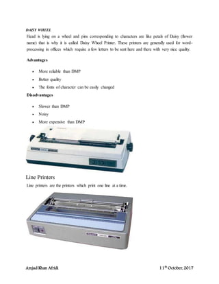 Amjad Khan Afridi 11th
October, 2017
DAISY WHEEL
Head is lying on a wheel and pins corresponding to characters are like petals of Daisy (flower
name) that is why it is called Daisy Wheel Printer. These printers are generally used for word-
processing in offices which require a few letters to be sent here and there with very nice quality.
Advantages
 More reliable than DMP
 Better quality
 The fonts of character can be easily changed
Disadvantages
 Slower than DMP
 Noisy
 More expensive than DMP
Line Printers
Line printers are the printers which print one line at a time.
 