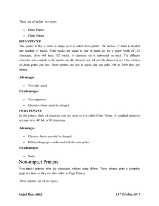 Amjad Khan Afridi 11th
October, 2017
These are of further two types
 Drum Printer
 Chain Printer
DRUM PRINTER
This printer is like a drum in shape so it is called drum printer. The surface of drum is divided
into number of tracks. Total tracks are equal to size of paper i.e. for a paper width of 132
characters, drum will have 132 tracks. A character set is embossed on track. The different
character sets available in the market are 48 character set, 64 and 96 characters set. One rotation
of drum prints one line. Drum printers are fast in speed and can print 300 to 2000 lines per
minute.
Advantages
 Very high speed
Disadvantages
 Very expensive
 Characters fonts cannot be changed
CHAIN PRINTER
In this printer, chain of character sets are used so it is called Chain Printer. A standard character
set may have 48, 64, or 96 characters.
Advantages
 Character fonts can easily be changed.
 Different languages can be used with the same printer.
Disadvantages
 Noisy
Non-impact Printers
Non-impact printers print the characters without using ribbon. These printers print a complete
page at a time so they are also called as Page Printers.
These printers are of two types
 