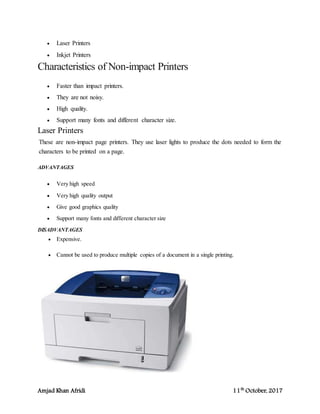 Amjad Khan Afridi 11th
October, 2017
 Laser Printers
 Inkjet Printers
Characteristics of Non-impact Printers
 Faster than impact printers.
 They are not noisy.
 High quality.
 Support many fonts and different character size.
Laser Printers
These are non-impact page printers. They use laser lights to produce the dots needed to form the
characters to be printed on a page.
ADVANTAGES
 Very high speed
 Very high quality output
 Give good graphics quality
 Support many fonts and different character size
DISADVANTAGES
 Expensive.
 Cannot be used to produce multiple copies of a document in a single printing.
 