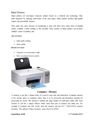 Amjad Khan Afridi 11th
October, 2017
Inkjet Printers
Inkjet printers are non-impact character printers based on a relatively new technology. They
print characters by spraying small drops of ink onto paper. Inkjet printers produce high quality
output with presentable features.
They make less noise because no hammering is done and these have many styles of printing
modes available. Colour printing is also possible. Some models of Inkjet printers can produce
multiple copies of printing also.
ADVANTAGES
 High quality printing
 More reliable
DISADVANTAGES
 Expensive as cost per page is high
 Slow as compared to laser printer
Computer -Memory
A memory is just like a human brain. It is used to store data and instructions. Computer memory
is the storage space in computer where data is to be processed and instructions required for
processing are stored. The memory is divided into large number of small parts called cells. Each
location or cell has a unique address which varies from zero to memory size minus one. For
example if computer has 64k words, then this memory unit has 64 * 1024=65536 memory
locations. The address of these locations varies from 0 to 65535.
 