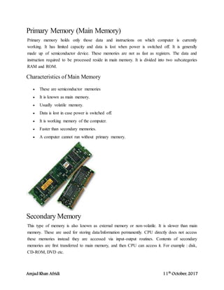 Amjad Khan Afridi 11th
October, 2017
Primary Memory (Main Memory)
Primary memory holds only those data and instructions on which computer is currently
working. It has limited capacity and data is lost when power is switched off. It is generally
made up of semiconductor device. These memories are not as fast as registers. The data and
instruction required to be processed reside in main memory. It is divided into two subcategories
RAM and ROM.
Characteristics of Main Memory
 These are semiconductor memories
 It is known as main memory.
 Usually volatile memory.
 Data is lost in case power is switched off.
 It is working memory of the computer.
 Faster than secondary memories.
 A computer cannot run without primary memory.
Secondary Memory
This type of memory is also known as external memory or non-volatile. It is slower than main
memory. These are used for storing data/Information permanently. CPU directly does not access
these memories instead they are accessed via input-output routines. Contents of secondary
memories are first transferred to main memory, and then CPU can access it. For example : disk,
CD-ROM, DVD etc.
 
