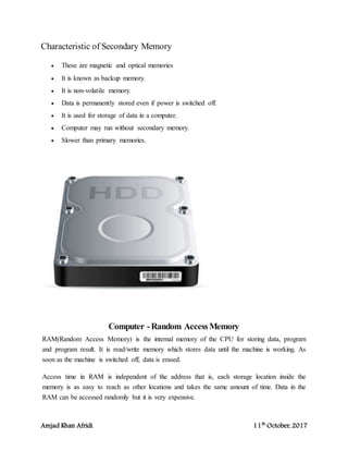 Amjad Khan Afridi 11th
October, 2017
Characteristic of Secondary Memory
 These are magnetic and optical memories
 It is known as backup memory.
 It is non-volatile memory.
 Data is permanently stored even if power is switched off.
 It is used for storage of data in a computer.
 Computer may run without secondary memory.
 Slower than primary memories.
Computer -Random AccessMemory
RAM(Random Access Memory) is the internal memory of the CPU for storing data, program
and program result. It is read/write memory which stores data until the machine is working. As
soon as the machine is switched off, data is erased.
Access time in RAM is independent of the address that is, each storage location inside the
memory is as easy to reach as other locations and takes the same amount of time. Data in the
RAM can be accessed randomly but it is very expensive.
 