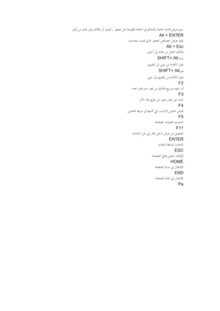 ‫امر‬‫و‬‫أ‬ ‫من‬ ‫ذلك‬ ‫وغري‬ ‫إغالق‬ ‫أو‬ ‫يك‬‫ر‬‫حت‬ , ‫تصغري‬ ‫مثل‬ ‫املفتوحة‬ ‫النافذة‬ ‫يف‬ ‫ابلتحكم‬ ‫خاصة‬ ‫قائمة‬ ‫عرض‬ ‫سيتم‬
lt + ENTERA
‫بتحديده‬ ‫قمت‬ ‫الذي‬ ‫العنصر‬ ‫خصائص‬ ‫بعرض‬ ‫يقوم‬.
Alt + Esc
‫أخرى‬ ‫إىل‬ ‫انفذة‬ ‫من‬ ‫التنقل‬ ‫ميكنك‬
‫يسار‬SHIFT+ Alt
‫إجنليزي‬ ‫إىل‬ ‫عريب‬ ‫من‬ ‫الكتابة‬ ‫حيول‬
‫ميني‬SHIFT+ Alt
‫عريب‬ ‫إىل‬ ‫إجنليزي‬ ‫من‬ ‫الكتابة‬ ‫حيول‬
F2
‫حمدد‬ ‫ملف‬ ‫اسم‬ ‫تغري‬ ‫من‬ ‫ميكنك‬ ‫يع‬‫ر‬‫وس‬ ‫مفيد‬ ‫أمر‬
F3
‫معني‬ ‫ملف‬ ‫عن‬ ‫احبث‬‫األمر‬ ‫هذا‬ ‫يق‬‫ر‬‫ط‬ ‫عن‬
F4
‫العناوين‬ ‫يط‬‫ر‬‫ش‬ ‫يف‬ ‫كتبتها‬‫اليت‬ ‫اإلنرتنت‬ ‫عناوين‬ ‫لعرض‬
F5
‫الصفحة‬ ‫حمتوايت‬ ‫لتحديث‬
F11
‫الشاشة‬ ‫ملء‬ ‫إيل‬ ‫إطار‬ ‫داخل‬ ‫عرض‬ ‫من‬ ‫للتحويل‬
ENTER
‫املختارة‬ ‫ابطة‬‫ر‬‫لل‬ ‫للذهاب‬
ESC
‫الصفحة‬ ‫وفتح‬ ‫حتميل‬ ‫إليقاف‬
HOME
‫الصفحة‬ ‫بداية‬ ‫إيل‬ ‫لإلنتقال‬
END
‫لإلنتقال‬‫الصفحة‬ ‫هناية‬ ‫إيل‬
Pa
 