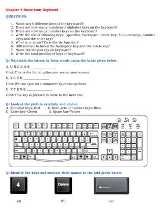 Chapter 4 Know your Keyboard
QUESTIONS:
1. Name any 6 different keys of the keyboard?
2. There are how many numbers of alphabet keys on the keyboard?
3. There are how many number keys on the keyboard?
4. Write the use of following keys: spacebar, backspace, delete key, Alphabet keys, number
keys and the enter key?
5. What is a cursor? Describe its function?
6. Differentiate between the backspace key and the delete key?
7. Name the longest key on keyboard?
8. Write the total number of keys in keyboard?
Q: Unjumble the letters to form words using the hints given below.
A. U R C R O S ________________
Hint: This is the blinking line you see on your screen.
B. Y S E K ________________
Hint: We can type on a computer by pressing these.
C. R T E N E ________________
Hint: This key is pressed to move to the next line.
Q: Look at the picture carefully and colour.
A. Alphabet keys–Red b. Both sets of number keys–Blue
C. Enter key–Green d. Space bar–Yellow
Q: Identify the keys and encircle their names in the grid given below:
 