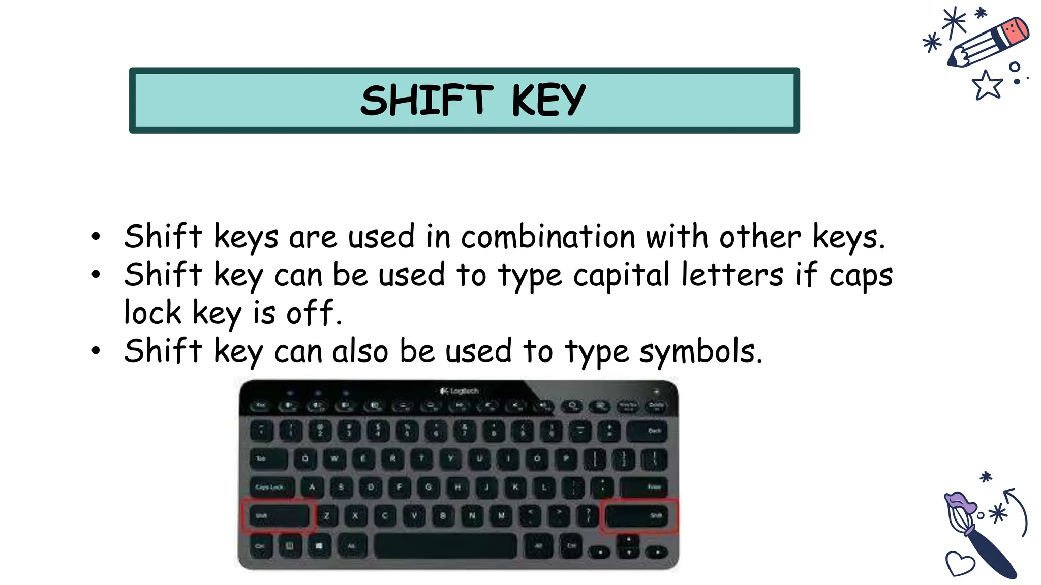 SHIFT KEY
• Shift keys are used in combination with other keys.
• Shift key can be used to type capital letters if caps
lock key is off.
• Shift key can also be used to type symbols.
 