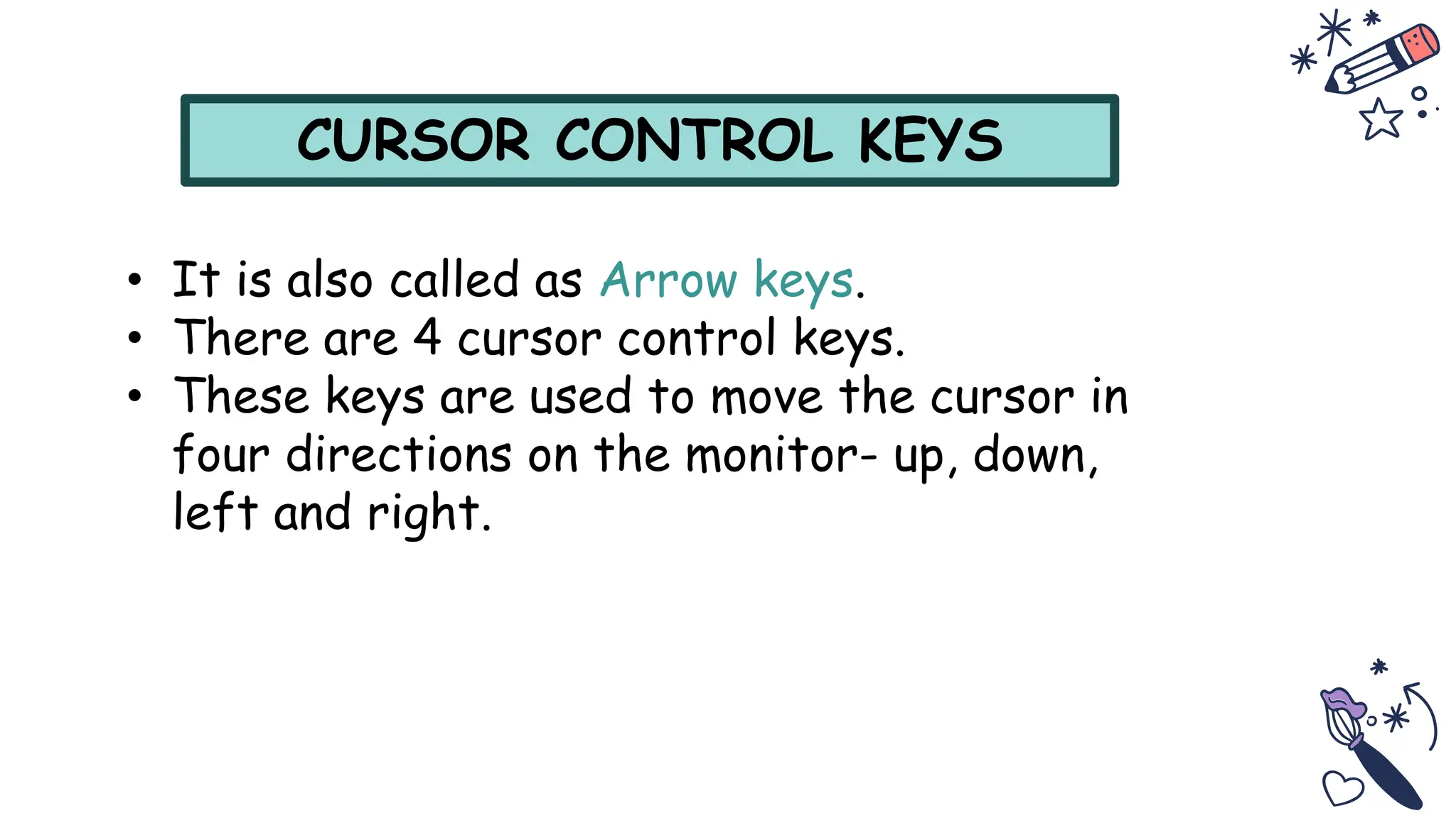 CURSOR CONTROL KEYS
• It is also called as Arrow keys.
• There are 4 cursor control keys.
• These keys are used to move the cursor in
four directions on the monitor- up, down,
left and right.
 