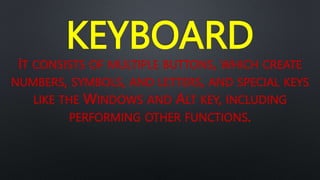 KEYBOARD
IT CONSISTS OF MULTIPLE BUTTONS, WHICH CREATE
NUMBERS, SYMBOLS, AND LETTERS, AND SPECIAL KEYS
LIKE THE WINDOWS AND ALT KEY, INCLUDING
PERFORMING OTHER FUNCTIONS.
 