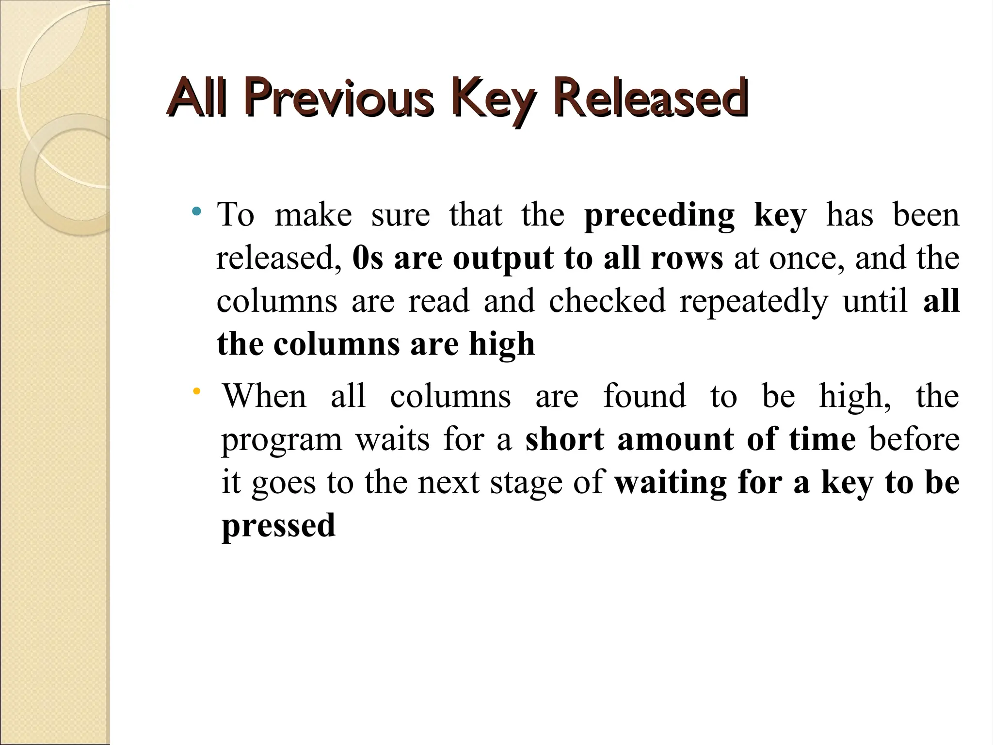 All Previous Key Released
All Previous Key Released
• To make sure that the preceding key has been
released, 0s are output to all rows at once, and the
columns are read and checked repeatedly until all
the columns are high
 When all columns are found to be high, the
program waits for a short amount of time before
it goes to the next stage of waiting for a key to be
pressed
 