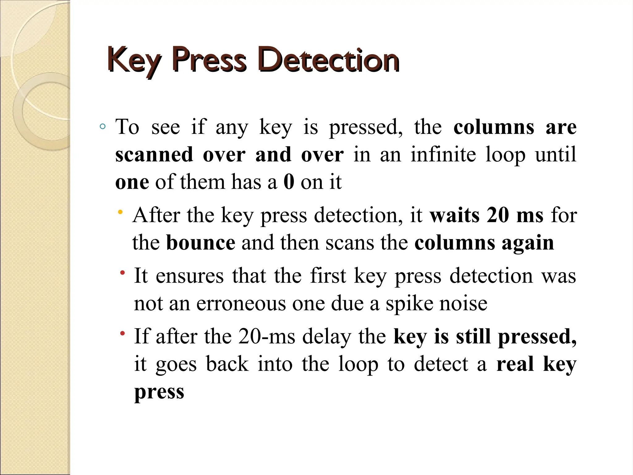 Key Press Detection
Key Press Detection
◦ To see if any key is pressed, the columns are
scanned over and over in an infinite loop until
one of them has a 0 on it
 After the key press detection, it waits 20 ms for
the bounce and then scans the columns again
 It ensures that the first key press detection was
not an erroneous one due a spike noise
 If after the 20-ms delay the key is still pressed,
it goes back into the loop to detect a real key
press
 