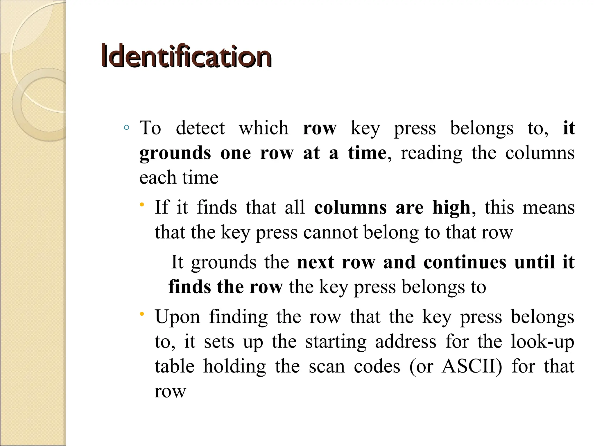 Identification
Identification
◦ To detect which row key press belongs to, it
grounds one row at a time, reading the columns
each time
 If it finds that all columns are high, this means
that the key press cannot belong to that row
It grounds the next row and continues until it
finds the row the key press belongs to
 Upon finding the row that the key press belongs
to, it sets up the starting address for the look-up
table holding the scan codes (or ASCII) for that
row
 