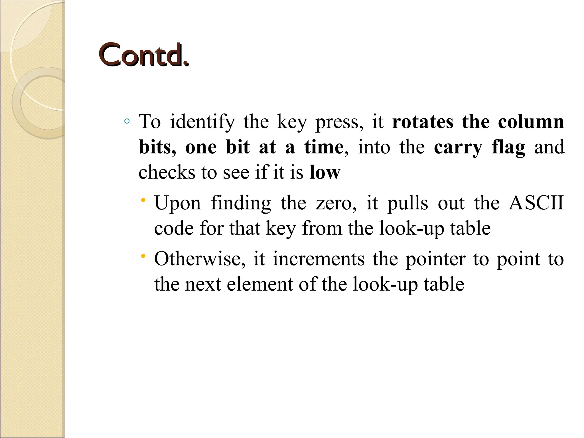 Contd.
Contd.
◦ To identify the key press, it rotates the column
bits, one bit at a time, into the carry flag and
checks to see if it is low
 Upon finding the zero, it pulls out the ASCII
code for that key from the look-up table
 Otherwise, it increments the pointer to point to
the next element of the look-up table
 