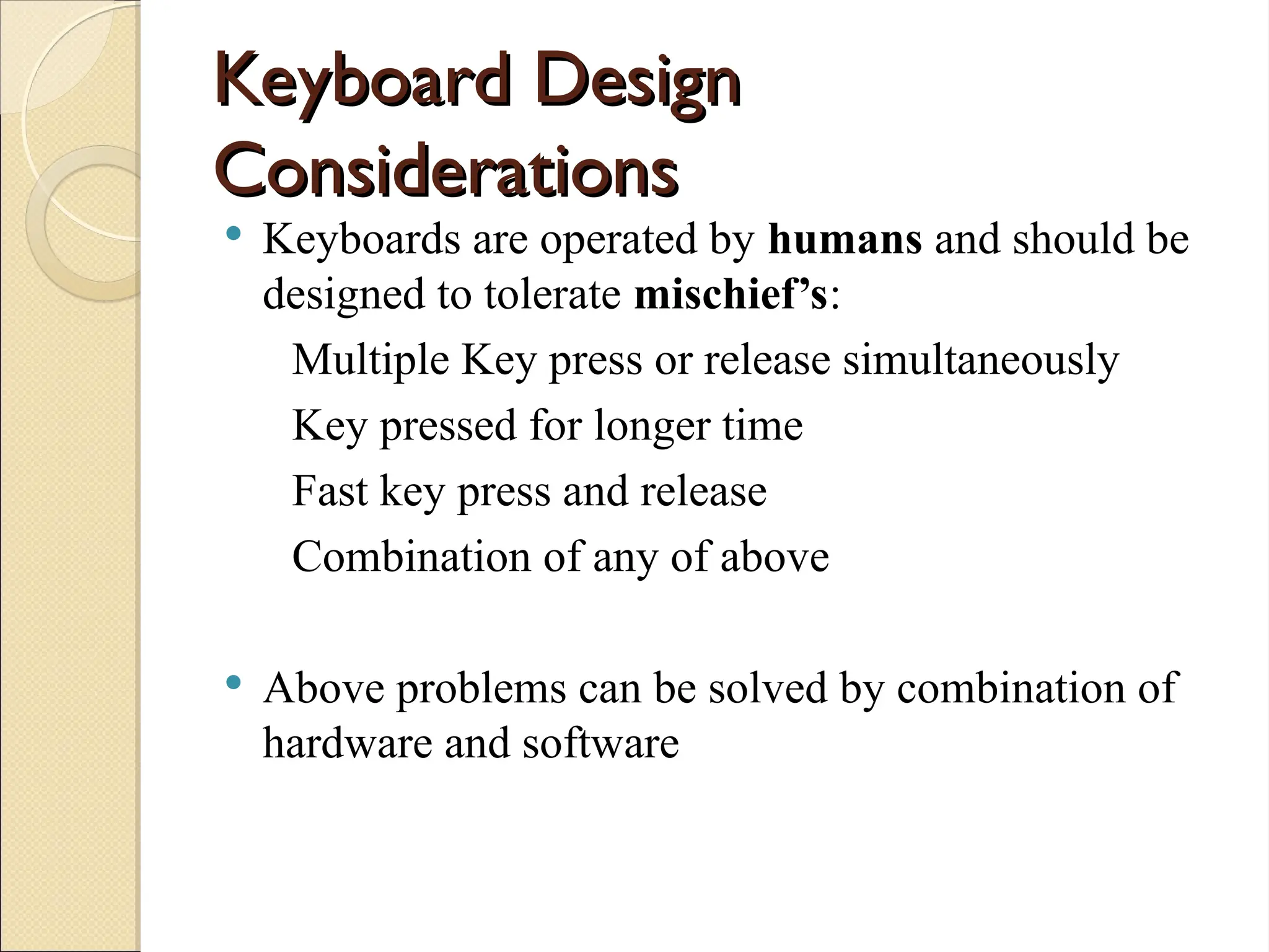 Keyboard Design
Keyboard Design
Considerations
Considerations
 Keyboards are operated by humans and should be
designed to tolerate mischief’s:
Multiple Key press or release simultaneously
Key pressed for longer time
Fast key press and release
Combination of any of above
 Above problems can be solved by combination of
hardware and software
 