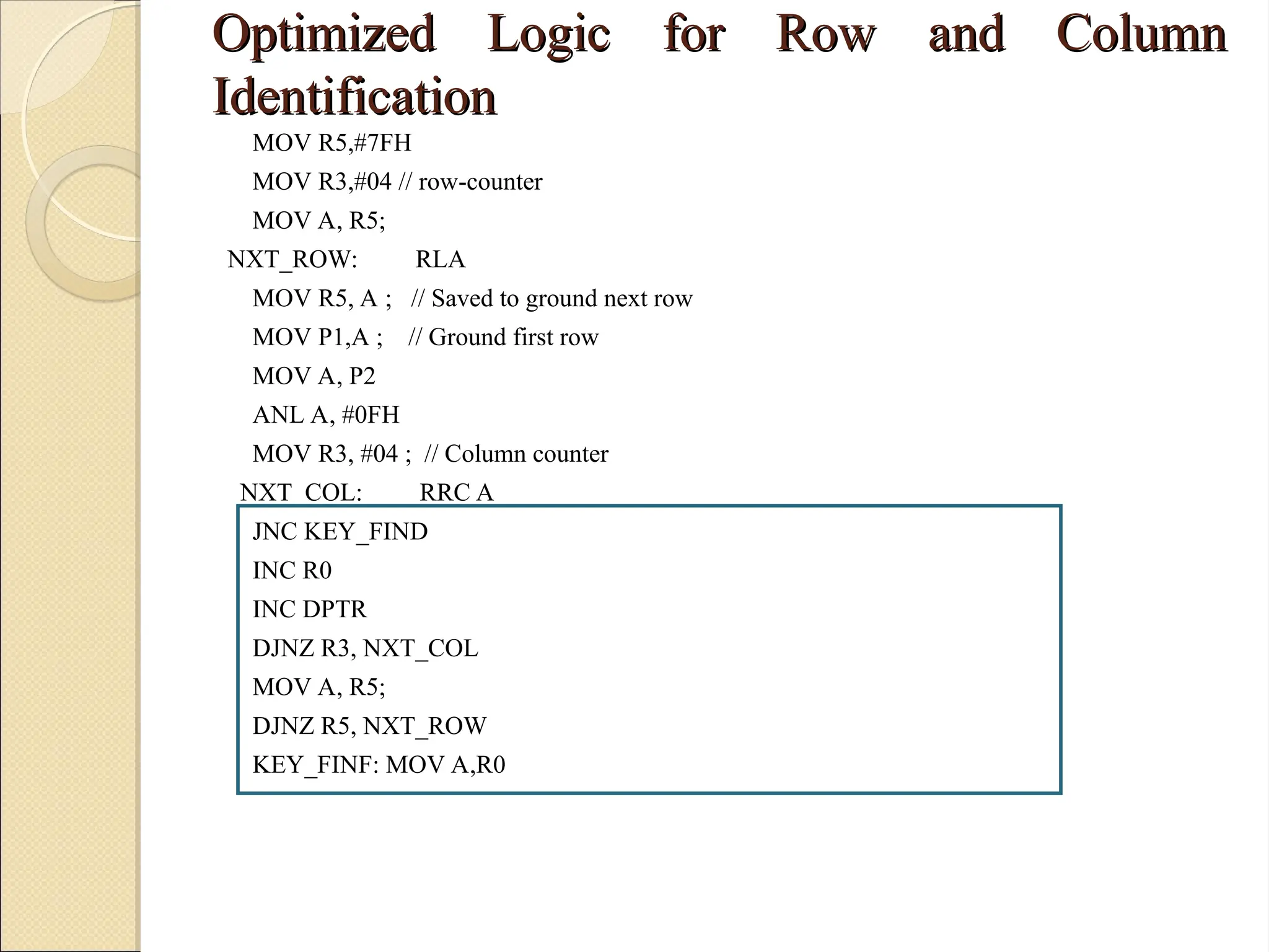 Optimized Logic for Row and Column
Optimized Logic for Row and Column
Identification
Identification
MOV R5,#7FH
MOV R3,#04 // row-counter
MOV A, R5;
NXT_ROW: RLA
MOV R5, A ; // Saved to ground next row
MOV P1,A ; // Ground first row
MOV A, P2
ANL A, #0FH
MOV R3, #04 ; // Column counter
NXT_COL: RRC A
JNC KEY_FIND
INC R0
INC DPTR
DJNZ R3, NXT_COL
MOV A, R5;
DJNZ R5, NXT_ROW
KEY_FINF: MOV A,R0
 