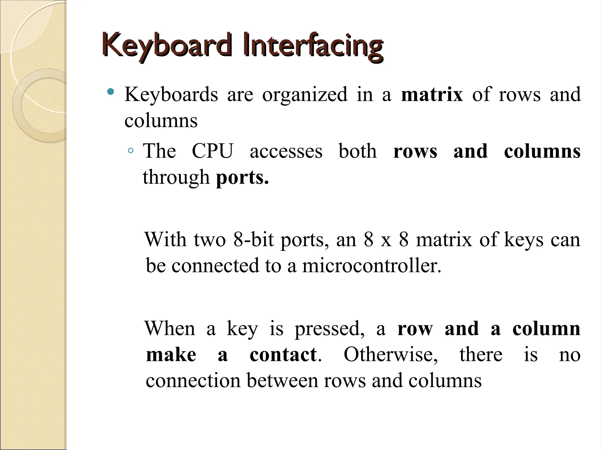 Keyboard Interfacing
Keyboard Interfacing
 Keyboards are organized in a matrix of rows and
columns
◦ The CPU accesses both rows and columns
through ports.
With two 8-bit ports, an 8 x 8 matrix of keys can
be connected to a microcontroller.
When a key is pressed, a row and a column
make a contact. Otherwise, there is no
connection between rows and columns
 