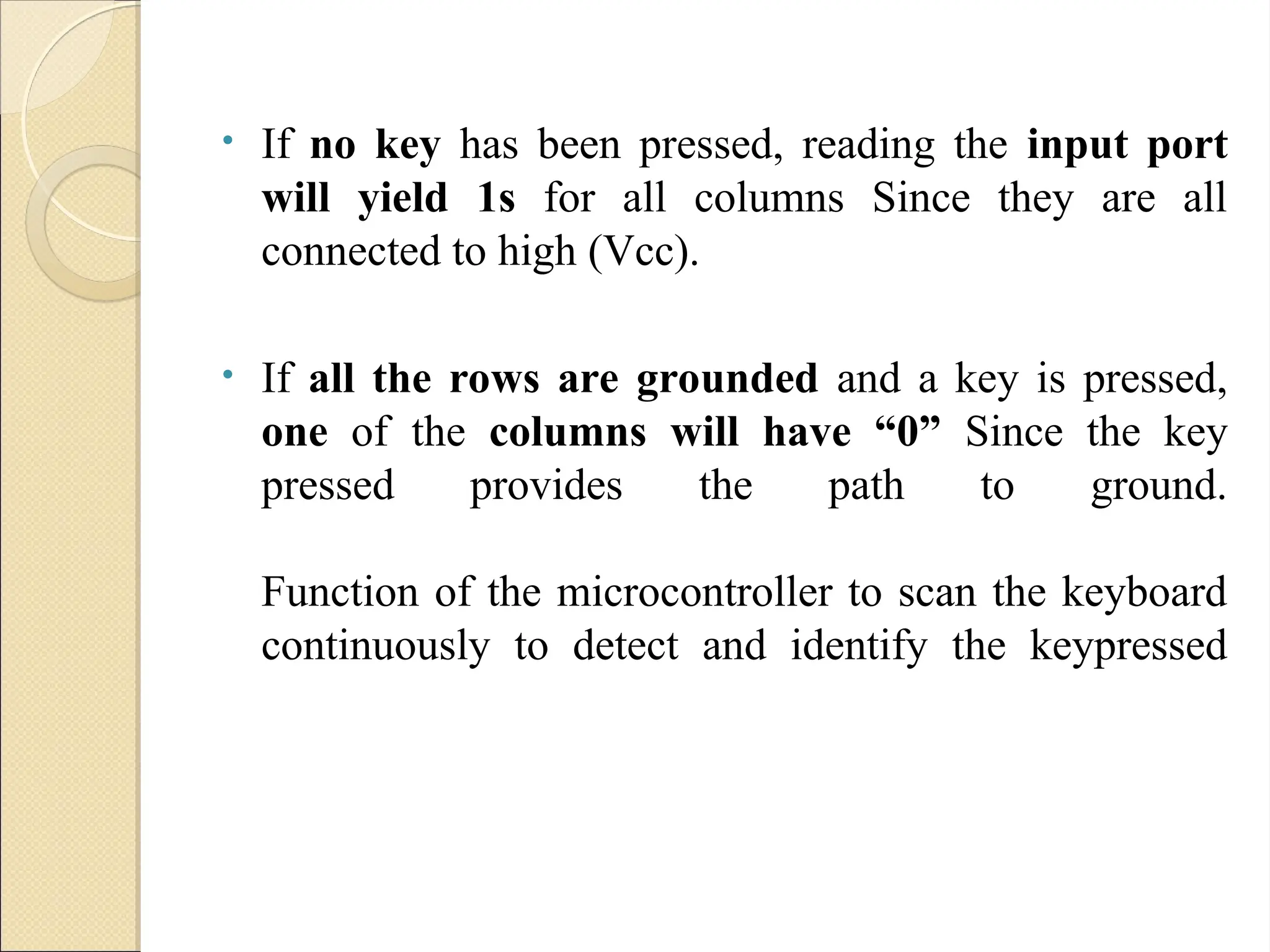 • If no key has been pressed, reading the input port
will yield 1s for all columns Since they are all
connected to high (Vcc).
• If all the rows are grounded and a key is pressed,
one of the columns will have “0” Since the key
pressed provides the path to ground.
Function of the microcontroller to scan the keyboard
continuously to detect and identify the keypressed
 