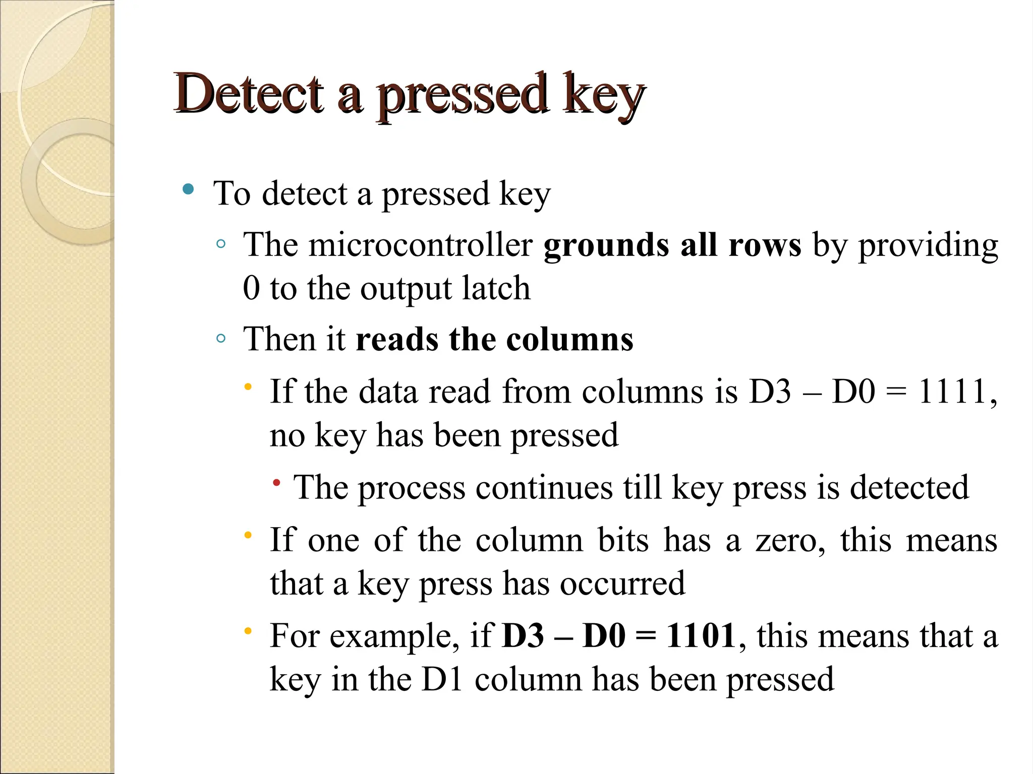 Detect a pressed key
Detect a pressed key
 To detect a pressed key
◦ The microcontroller grounds all rows by providing
0 to the output latch
◦ Then it reads the columns
 If the data read from columns is D3 – D0 = 1111,
no key has been pressed
 The process continues till key press is detected
 If one of the column bits has a zero, this means
that a key press has occurred
 For example, if D3 – D0 = 1101, this means that a
key in the D1 column has been pressed
 