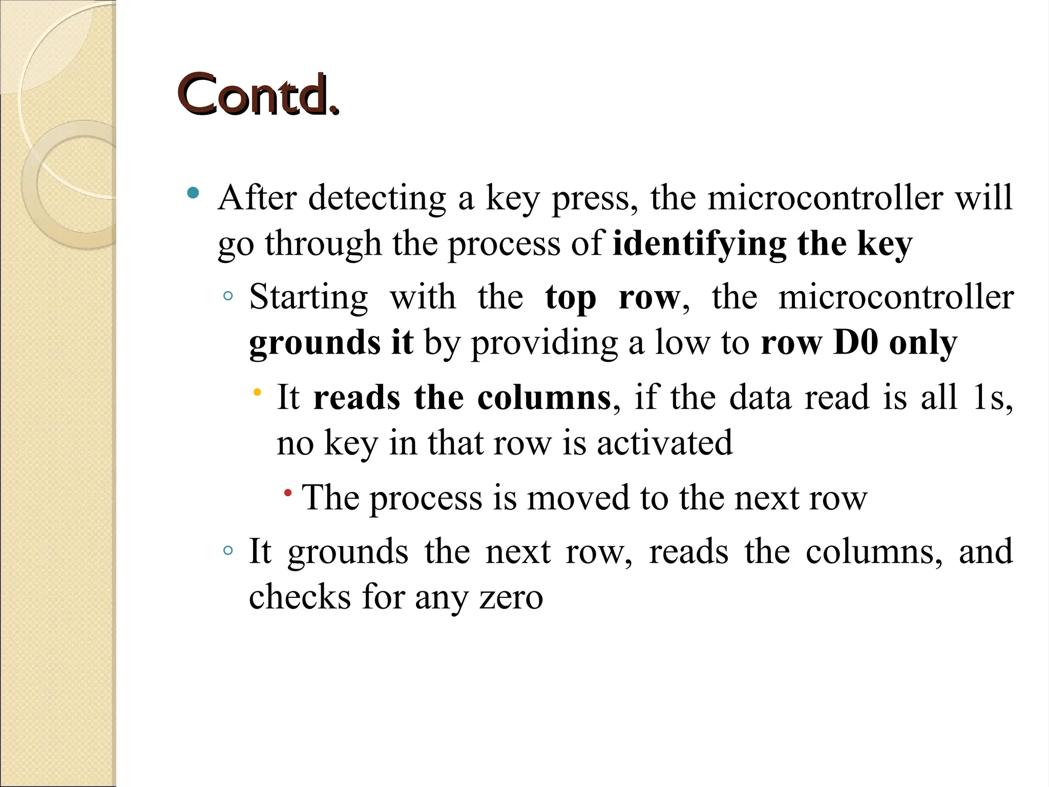 Contd.
Contd.
 After detecting a key press, the microcontroller will
go through the process of identifying the key
◦ Starting with the top row, the microcontroller
grounds it by providing a low to row D0 only
 It reads the columns, if the data read is all 1s,
no key in that row is activated
 The process is moved to the next row
◦ It grounds the next row, reads the columns, and
checks for any zero
 