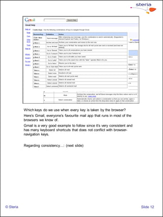 Which keys do we use when every key is taken by the browser?
           Here’s Gmail, everyone’s favourite mail app that runs in most of the
           browsers we know of.
           Gmail is a very good example to follow since it’s very consistent and
           has many keyboard shortcuts that does not conflict with browser-
           navigation keys.


           Regarding consistency…: (next slide)




© Steria                                                                           ݺߣ 12
 