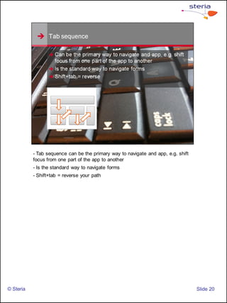 - Tab sequence can be the primary way to navigate and app, e.g. shift
           focus from one part of the app to another
           - Is the standard way to navigate forms
           - Shift+tab = reverse your path




© Steria                                                                           ݺߣ 20
 